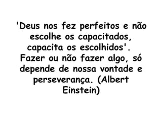 'Deus nos fez perfeitos e não escolhe os capacitados, capacita os escolhidos'.  Fazer ou não fazer algo, só depende de nossa vontade e perseverança. (Albert Einstein) 