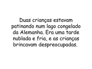 Duas crianças estavam patinando num lago congelado da Alemanha. Era uma tarde nublada e fria, e as crianças brincavam despreocupadas.  