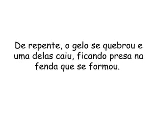 De repente, o gelo se quebrou e uma delas caiu, ficando presa na fenda que se formou.  