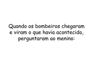 Quando os bombeiros chegaram e viram o que havia acontecido, perguntaram ao menino: 