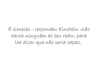É simples - respondeu Einstein -não havia ninguém ao seu redor, para lhe dizer que não seria capaz.  