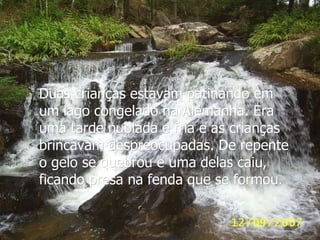 Duas crianças estavam patinando em um lago congelado na Alemanha. Era uma tarde nublada e fria e as crianças brincavam despreocupadas. De repente o gelo se quebrou e uma delas caiu, ficando presa na fenda que se formou. 