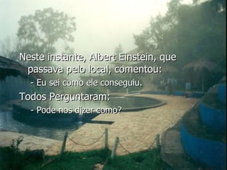 Neste instante, Albert Einstein, que passava pelo local, comentou: - Eu sei como ele conseguiu. Todos Perguntaram: - Pode nos dizer como? 