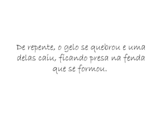 De repente, o gelo se quebrou e uma delas caiu, ficando presa na fenda que se formou.  
