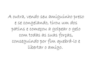A outra, vendo seu amiguinho preso e se congelando, tirou um dos patins e começou a golpear o gelo com todas as suas forças, conseguindo por fim quebrá-lo e libertar o amigo.  