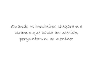 Quando os bombeiros chegaram e viram o que havia acontecido, perguntaram ao menino: 