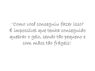 Como você conseguiu fazer isso? É impossível que tenha conseguido quebrar o gelo, sendo tão pequeno e com mãos tão frágeis!  
