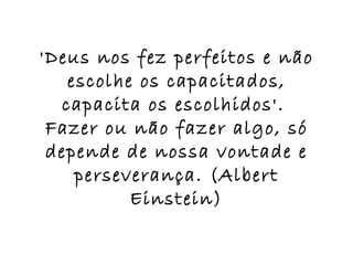 'Deus nos fez perfeitos e não escolhe os capacitados, capacita os escolhidos'.  Fazer ou não fazer algo, só depende de nossa vontade e perseverança. (Albert Einstein) 