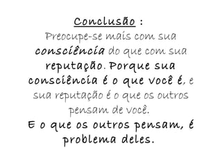 Conclusão  :  Preocupe-se mais com sua  consciência  do que com sua  reputação .  Porque sua consciência é o que você é , e sua reputação é o que os outros pensam de você.  E o que os outros pensam, é problema deles.   