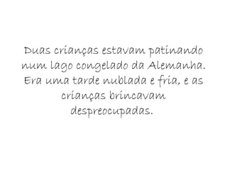 Duas crianças estavam patinando num lago congelado da Alemanha. Era uma tarde nublada e fria, e as crianças brincavam despreocupadas.  