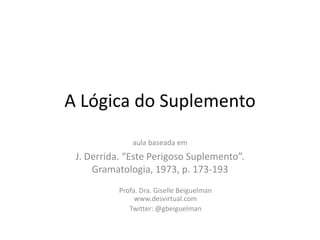 A Lógica do Suplemento aula baseada em  J. Derrida. “Este Perigoso Suplemento”. Gramatologia, 1973, p. 173-193 Profa. Dra. GiselleBeiguelmanwww.desvirtual.com Twitter: @gbeiguelman 