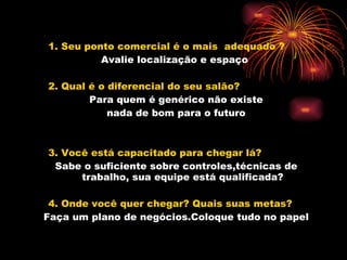 1. Seu ponto comercial é o mais  adequado ? Avalie localização e espaço   2. Qual é o diferencial do seu salão? Para quem é genérico não existe nada de bom para o futuro 3. Você está capacitado para chegar lá? Sabe o suficiente sobre controles,técnicas de trabalho, sua equipe está qualificada? 4. Onde você quer chegar? Quais suas metas? Faça um plano de negócios.Coloque tudo no papel 