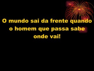 O mundo sai da frente quando o homem que passa sabe onde vai! 