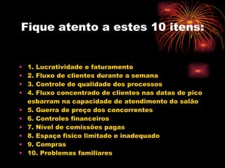 Fique atento a estes 10 itens:   1. Lucratividade e faturamento 2. Fluxo de clientes durante a semana 3. Controle de qualidade dos processos 4. Fluxo concentrado de clientes nas datas de pico esbarram na capacidade de atendimento do salão 5. Guerra de preço dos concorrentes 6. Controles financeiros 7. Nível de comissões pagas 8. Espaço físico limitado e inadequado 9. Compras 10. Problemas familiares 