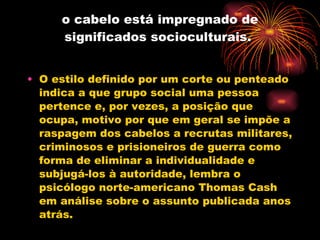 o cabelo está impregnado de significados socioculturais.  O estilo definido por um corte ou penteado indica a que grupo social uma pessoa pertence e, por vezes, a posição que ocupa, motivo por que em geral se impõe a raspagem dos cabelos a recrutas militares, criminosos e prisioneiros de guerra como forma de eliminar a individualidade e subjugá-los à autoridade, lembra o psicólogo norte-americano Thomas Cash em análise sobre o assunto publicada anos atrás. 