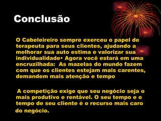 Conclusão O Cabeleireiro sempre exerceu o papel de terapeuta para seus clientes, ajudando a melhorar sua auto estima e valorizar sua individualidade• Agora você estará em uma encruzilhada:  As mazelas do mundo fazem com que os clientes estejam mais carentes, demandem mais atenção e tempo A competição exige que seu negócio seja o mais produtivo e rentável. O seu tempo e o tempo de seu cliente é o recurso mais caro  do negócio. 