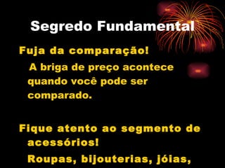 Segredo Fundamental Fuja da comparação! A briga de preço acontece quando você pode ser comparado. Fique atento ao segmento de acessórios! Roupas, bijouterias, jóias, maquiagem,etc... 