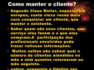 Como manter o cliente? Segundo Claus Moller, especialista europeu, custa cinco vezes mais caro conquistar um cliente, que manter o existente. Saber quem são seus clientes, que serviço eles fazem e o que eles compram.A  participação dos profissionais envolvidos pode trazer valiosas informações. Muitos salões não sabem qual o número de clientes atendidos no mês e nem quantos retornaram no mês seguinte.  cative, conquiste e fidelize seu cliente, pois ele se tornará o maior veículo de propaganda do seu salão de beleza. 