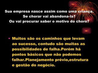 Sua empresa nasce assim como uma criança. Se chorar vai abandona-la? Ou vai procurar saber o motivo do choro? Muitos são os caminhos que levam ao sucesso, contudo são muitas as possibilidades de falha.Porém há pontos básicos que não podemos falhar.Planejamento prévio,estrutura e gestão do negócio. 