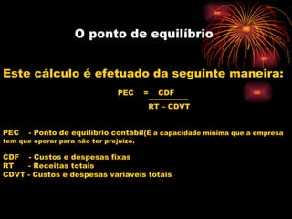 O ponto de equilíbrio  Este cálculo é efetuado da seguinte maneira: PEC  =  CDF ----------------------------- RT – CDVT PEC  - Ponto de equilíbrio contábil( É a capacidade mínima que a empresa tem que operar para não ter prejuízo. CDF  - Custos e despesas fixas RT  - Receitas totais CDVT - Custos e despesas variáveis totais 