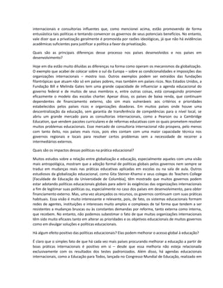 internacionais e consultorias influentes que, como mencionei acima, estão promovendo de forma
entusiástica tais políticas e tentando convencer os governos de seus potenciais benefícios. No entanto,
vale dizer que a privatização geralmente é promovida por razões ideológicas, já que não há evidências
acadêmicas suficientes para justificar a política a favor da privatização.
Quais são as principais diferenças desse processo nos países desenvolvidos e nos países em
desenvolvimento?
Hoje em dia estão muito diluídas as diferenças na forma como operam os mecanismos da globalização.
O exemplo que acabei de colocar sobre o sul da Europa – sobre as condicionalidades e imposições das
organizações internacionais – mostra isso. Outros exemplos podem ser extraídos das fundações
filantrópicas que atuam não só em países pobres, mas também em países ricos. Nos Estados Unidos, a
Fundação Bill e Melinda Gates tem uma grande capacidade de influenciar a agenda educacional do
governo federal e de muitos de seus membros e, entre outras coisas, está conseguindo promover
eficazmente o modelo das escolas charter. Apesar disso, os países de baixa renda, que continuam
dependentes de financiamento externo, são sim mais vulneráveis aos critérios e prioridades
estabelecidos pelos países ricos e organizações doadoras. Em muitos países onde houve uma
descentralização da educação, sem garantia de transferência de competências para o nível local, se
abriu um grande mercado para as consultorias internacionais, como a Pearson ou a Cambridge
Education, que vendem pacotes curriculares e de reformas educativas com os quais prometem resolver
muitos problemas educacionais. Esse mercado de consultoria internacional não prospera, pelo menos
com tanto êxito, nos países mais ricos, pois eles contam com uma maior capacidade técnica nos
governos regionais e locais para resolver certos problemas sem a necessidade de recorrer a
intermediários externos.
Quais são os impactos dessas políticas na prática educacional?
Muitos estudos sobre a relação entre globalização e educação, especialmente aqueles com uma visão
mais antropológica, mostram que a adoção formal de políticas globais pelos governos nem sempre se
traduz em mudanças reais nas práticas educativas aplicadas em escolas ou na sala de aula. Outros
estudiosos da globalização educacional, como Gita Steiner-Khamsi e seus colegas do Teachers College
[Faculdade de Educação da Universidade de Columbia], têm mostrado que muitos governos podem
estar adotando políticas educacionais globais para aderir às exigências das organizações internacionais
a fim de legitimar suas políticas ou, especialmente no caso dos países em desenvolvimento, para obter
financiamento externo. Mas, uma vez alcançados os recursos, os governos continuam com suas práticas
habituais. Essa visão é muito interessante e relevante, pois, de fato, os sistemas educacionais formam
redes de agentes, instituições e interesses muito amplos e complexos de tal forma que tendem a ser
resistentes a mudanças bruscas ou às constantes demandas por reforma, tanto externa como interna,
que recebem. No entanto, não podemos subestimar o fato de que muitas organizações internacionais
têm sido muito eficazes tanto em alterar as prioridades e os objetivos educacionais de muitos governos
como em divulgar soluções e políticas educacionais.
Há algum efeito positivo das políticas educacionais? Elas podem melhorar o acesso global à educação?
É claro que o simples fato de que há cada vez mais países procurando melhorar a educação a partir de
boas práticas internacionais é positivo em si – desde que essa melhoria não esteja relacionada
exclusivamente com os resultados dos testes padronizados. Além disso, há agendas educacionais
internacionais, como a Educação para Todos, lançada no Congresso Mundial de Educação, realizado em
 