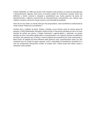 Jomtien (Tailândia), em 1990, que tiveram e têm impactos muito positivos no campo da educação para
o desenvolvimento. Agendas como essas se tornaram aliadas de movimentos e grupos sociais que
defendem o direito universal à educação e possibilitaram que muitos governos de países em
desenvolvimento e agências internacionais de desenvolvimento concentrassem seus esforços para
viabilizar e ampliar o acesso de crianças e jovens a uma educação de qualidade.
Você cita em seus textos um estudo, feito por três pesquisadores, sobre transferência condicionada de
renda no Brasil. Poderia dar mais detalhes ?
Conheço bem o trabalho de Bonal, Tarabini e Rambla, já que fizemos parte do mesmo grupo de
pesquisa, o GEPS (Globalização, Educação e Política Social). O mecanismo estudado por eles é um bom
exemplo de política que passou a integrar fortemente a agenda global e, sobretudo, um grande
exemplo de como uma política global pode se recontextualizar e ter impactos distintos em diferentes
territórios. Eles apontam que, no Brasil, o mesmo programa de transferência de renda condicionada, o
Bolsa Escola, foi adotado de forma diferente pelos governos locais. Especificamente sobre isso, eles
mostraram que em função de alguns aspectos, como a intensidade da transferência monetária ou o
nível de componentes educacionais incluído no projeto final, a Bolsa Escola teve efeitos sociais e
educativos muito variados.
 