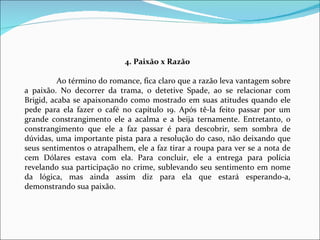 4. Paixão x Razão   Ao término do romance, fica claro que a razão leva vantagem sobre a paixão. No decorrer da trama, o detetive Spade, ao se relacionar com Brigid, acaba se apaixonando como mostrado em suas atitudes quando ele pede para ela fazer o café no capítulo 19. Após tê-la feito passar por um grande constrangimento ele a acalma e a beija ternamente. Entretanto, o constrangimento que ele a faz passar é para descobrir, sem sombra de dúvidas, uma importante pista para a resolução do caso, não deixando que seus sentimentos o atrapalhem, ele a faz tirar a roupa para ver se a nota de cem Dólares estava com ela. Para concluir, ele a entrega para polícia revelando sua participação no crime, sublevando seu sentimento em nome da lógica, mas ainda assim diz para ela que estará esperando-a, demonstrando sua paixão. 