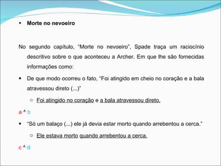 Morte no nevoeiro   No segundo capítulo, “Morte no nevoeiro”, Spade traça um raciocínio descritivo sobre o que aconteceu a Archer. Em que lhe são fornecidas informações como:  De que modo ocorreu o fato, “Foi atingido em cheio no coração e a bala atravessou direto (...)”  Foi atingido no coração  e  a bala atravessou direto. a  ^  b “ Só um balaço (...) ele já devia estar morto quando arrebentou a cerca.” Ele estava morto   quando arrebentou a cerca. c  ^  d 