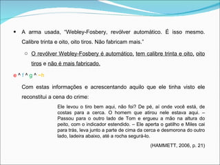 A arma usada, “Webley-Fosbery, revólver automático. É isso mesmo. Calibre trinta e oito, oito tiros. Não fabricam mais.” O revólver Webley-Fosbery é automático,   tem calibre trinta e oito,   oito tiros  e  não é mais fabricado. e  ^  f  ^  g  ^  ~h Com estas informações e acrescentando aquilo que ele tinha visto ele reconstitui a cena do crime: Ele levou o tiro bem aqui, não foi? De pé, aí onde você está, de costas para a cerca. O homem que atirou nele estava aqui. – Passou para o outro lado de Tom e ergueu a mão na altura do peito, com o indicador estendido. – Ele aperta o gatilho e Miles cai para trás, leva junto a parte de cima da cerca e desmorona do outro lado, ladeira abaixo, até a rocha segurá-lo. (HAMMETT, 2006, p. 21) 