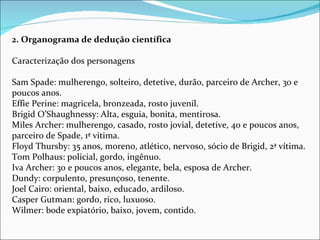 2. Organograma de dedução científica   Caracterização dos personagens Sam Spade: mulherengo, solteiro, detetive, durão, parceiro de Archer, 30 e poucos anos. Effie Perine: magricela, bronzeada, rosto juvenil. Brigid O’Shaughnessy: Alta, esguia, bonita, mentirosa. Miles Archer: mulherengo, casado, rosto jovial, detetive, 40 e poucos anos, parceiro de Spade, 1ª vitima. Floyd Thursby: 35 anos, moreno, atlético, nervoso, sócio de Brigid, 2ª vítima. Tom Polhaus: policial, gordo, ingênuo. Iva Archer: 30 e poucos anos, elegante, bela, esposa de Archer. Dundy: corpulento, presunçoso, tenente. Joel Cairo: oriental, baixo, educado, ardiloso. Casper Gutman: gordo, rico, luxuoso. Wilmer: bode expiatório, baixo, jovem, contido. 