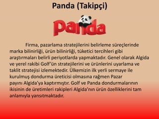 Panda (Takipçi)
Firma, pazarlama stratejilerini belirleme süreçlerinde
marka bilinirliği, ürün bilinirliği, tüketici tercihleri gibi
araştırmaları belirli periyotlarda yapmaktadır. Genel olarak Algida
ve yerel rakibi Golf’ün stratejilerini ve ürünlerini uyarlama ve
taklit stratejisi izlemektedir. Ülkemizin ilk yerli sermaye ile
kurulmuş dondurma üreticisi olmasına rağmen Pazar
payını Algida’ya kaptırmıştır. Golf ve Panda dondurmalarının
ikisinin de üretimleri rakipleri Algida’nın ürün özelliklerini tam
anlamıyla yansıtmaktadır.
 