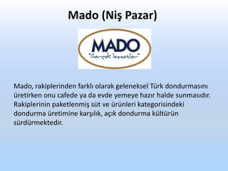 Mado (Niş Pazar)
Mado, rakiplerinden farklı olarak geleneksel Türk dondurmasını
üretirken onu cafede ya da evde yemeye hazır halde sunmasıdır.
Rakiplerinin paketlenmiş süt ve ürünleri kategorisindeki
dondurma üretimine karşılık, açık dondurma kültürün
sürdürmektedir.
 