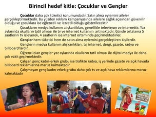 Birincil hedef kitle: Çocuklar ve Gençler
Çocuklar daha çok tüketici konumundadır. Satın alma eylemini aileler
gerçekleştirmektedir. Bu yüzden reklam kampanyasında ailelere sağlık açısından güvenilir
olduğu ve çocuklara ise eğlenceli ve lezzetli olduğu gösterilecektir.
Çocukların medya kullanım alışkanlıkları, genellikle televizyon ve internettir. Yaz
aylarında okulların tatil olması ile tv ve internet kullanımı artmaktadır. Günde ortalama 5
saatlerini tv izleyerek, 4 saatlerini ise internet ortamında geçirmektedirler.
Gençler hem tüketici hem de satın alma eylemini gerçekleştiren kişilerdir.
Gençlerin medya kullanım alışkanlıkları, tv, internet, dergi, gazete, radyo ve
billboard'lardır.
Öğrenci olan gençler yaz aylarında okulların tatil olması ile dijital medya ile daha
çok vakit geçirmektedir.
Çalışan genç kadın-erkek grubu ise trafikte radyo, iş yerinde gazete ve açık havada
billboard reklamlarına maruz kalmaktadır.
Çalışmayan genç kadın-erkek grubu daha çok tv ve açık hava reklamlarına maruz
kalmaktadır
 