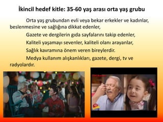 İkincil hedef kitle: 35-60 yaş arası orta yaş grubu
Orta yaş grubundan evli veya bekar erkekler ve kadınlar,
beslenmesine ve sağlığına dikkat edenler,
Gazete ve dergilerin gıda sayfalarını takip edenler,
Kaliteli yaşamayı sevenler, kaliteli olanı arayanlar,
Sağlık kavramına önem veren bireylerdir.
Medya kullanım alışkanlıkları, gazete, dergi, tv ve
radyolardır.
 