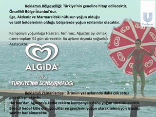 Hedef Kitle Analizi Sonucu
• Çocuklar ve gençler yaz aylarında televizyonu çok kullanıyorlar.
• Televizyondan daha sonra en çok radyo ve internet reklamları
tüketiliyor.
• Tüketiciler sağlıklı ürün tercih ediyorlar.
• Gıda dergileri takip ediliyor.
• Marka bağlılığı özellikle genç tüketiciler için önemli.
Hedef Kitle Çocuklar
Medya Tüketimi Kullanım Sıklığı
TV Ortalama 5 saat
GAZETE
RADYO Ortalama 1 saat
DERGİ Ayda 1 kez
AÇIKHAVA Haftada 10 kez
SİNEMA Ayda 2 kez
Hedef Kitle Gençler
Medya Tüketimi Kullanım Sıklığı
TV Ortalama 5 saat
GAZETE Günde 1 kez
RADYO Ortalama 7 saat
DERGİ Ayda 2 kez
AÇIKHAVA Haftada 13-14 kez
SİNEMA Ayda 3 kez
 