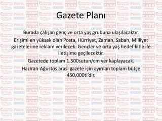 Televizyon Planı
Mayıs 2016 tv reytingleri baz alınarak en çok izlenen kanallarda
reklam filmleri yayınlanacaktır.
Çocuklar en çok çizgi film kanalları izlemektedir. Gençler ve
orta yaş grubuna ise reytingi yüksek kanallarda Prime Time’da
ulaşılacaktır.
«Çocuklara çizgi film kanallarında ulaşılırken ailelere de
ulaşılmış olunacak. ( bazı anneler çocukları ile birlikte çizgi film izliyor.)
böylece tematik kanallarda ailelerle de iletişime geçilmiş olunacak.»
Tv reklam filmlerinde çocuklara ulaşmak için çizgi film kanalları,
gençlere ve ailelere ulaşmak için Prime Time zamanları kullanılacaktır.
Reytingi en yüksek olan kanallar; Atv, Star TV, Show TV, TV8, Trt
1, Fox TV, Kanal D ve tematik kanallara Disney Channel, Yumurcak tv,
TRT Çocuk ve Planet Çocuk’a reklamlar verilecektir.
Böylelikle hedef kitlenin %80’ine ulaşılacaktır.
Haziran-Ağustos arası Tv için ayrılan bütçe toplam 2,500,000tl
olacaktır.
 