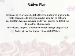 Gazete Planı
Burada çalışan genç ve orta yaş grubuna ulaşılacaktır.
Erişimi en yüksek olan Hürriyet, Sabah, Posta, Milliyet
gazetelerine reklam verilecek. Gençler ve orta yaş hedef kitle ile
iletişime geçilecektir.
Gazetede toplam 1.500sutun/cm yer kaplayacak.
Haziran-Ağustos arası gazete için ayırılan toplam bütçe
450,000tl’dir.
 