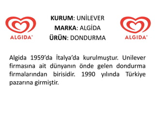 KURUM: UNİLEVER
MARKA: ALGİDA
ÜRÜN: DONDURMA
Algida 1959’da İtalya’da kurulmuştur. Unilever
firmasına ait dünyanın önde gelen dondurma
firmalarından birisidir. 1990 yılında Türkiye
pazarına girmiştir.
 