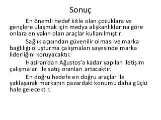 Sonuç
En önemli hedef kitle olan çocuklara ve
gençlere ulaşmak için medya alışkanlıklarına göre
onlara en yakın olan araçlar kullanılmıştır.
Sağlık açısından güvenilir olması ve marka
bağlılığı oluşturma çalışmaları sayesinde marka
liderliğini koruyacaktır.
Haziran’dan Ağustos’a kadar yapılan iletişim
çalışmaları ile satış oranları artacaktır.
En doğru hedefe en doğru araçlar ile
yaklaşarak markanın pazardaki konumu daha güçlü
hale gelecektir.
 