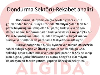 Dondurma Sektörü-Rekabet analizi
Dondurma, dünyanın en çok sevilen yiyecek ürün
gruplarından biridir. Dünya üzerinde 70 milyar $’dan fazla bir
pazar büyüklüğüne sahip olan bu pazar, Türkiye için de son
derece önemli bir durumdadır. Türkiye yaklaşık 2 milyar $’lık bir
Pazar büyüklüğüne sahip. Bundan dolayıdır ki birçok marka
Türkiye yatırımlarını ve pazarlama faaliyetlerini arttırıyor.
Türkiye pazarında 2 büyük oyuncu var. Bunlar Unilever’in
sahibi olduğu Algida ve Ülker grubunun sahibi olduğu Golf.
Yolladığı basın bültenindeki verilere göre pazarın %77’sine sahip
olan Algida, Çorlu fabrikasına ek olarak Konya’da 100 milyon
doları aşan bir fabrika yatırımı yaptı ve liderliğini pekiştirdi.
 