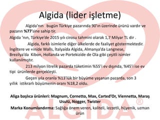 Algida (lider işletme)
Algida’nın bugün Türkiye pazarında 90’ın üzerinde ürünü vardır ve
pazarın %77’sine sahip tir.
Algida ‘nın, Türkiye’de 2015 yılı cirosu tahmini olarak 1,7 Milyar TL dir .
Algida, farklı isimlerle diğer ülkelerde de faaliyet göstermektedir.
İngiltere ve «iníde Walls, İtalyaída Algida, Almanya’da Langnese,
Brezilya’da Kibon, Hollanda ve Portekizíde de Ola gibi çeşitli isimler
kullanılmıştır.
213 milyon litrelik pazarda tüketimin %55’i ev dışında, %45’i ise ev
tipi ürünlerde gerçekleşti.
Geçen yıla oranla %13’lük bir büyüme yaşanan pazarda, son 3
yıllık istikrarlı büyümenin oranı %18,2 oldu.
Aliga başlıca ürünleri: Magnum, Cornetto, Max, Carted’Or, Viennetta, Maraş
Usulü, Nogger, Twister
Marka Konumlandırma: Sağlığa önem veren, kaliteli, lezzetli, hijyenik, uzman
ürün
 