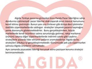 Algida Türkiye pazarına girmeden önce Panda Pazar liderliğine sahip
dondurma işletmesiydi. pazar liderine atak yaparak onun mevcut konumunu
kendi lehine çevirmiştir. Bunun yanı sıra Unilever gibi dünya devi işletmeler
özellikle süpermarketlerde saldırgan stratejiler izleyerek pazarın kaymağını
yeme davranışını göstermektedirler. Bunu gerçekleştirirken, büyük
marketlerde kendi ürünlerini satma zorunluluğu getirme, rakip markanın
ürününü satarsa diğer süpermarketlerde indirimli satma gibi caydırıcı
stratejilerle pazarda lider olmanın yollarını aramaktadırlar. Algida da bu
stratejileri oldukça iyi gerçekleştirmektedir. Günümüzde pek çok süpermarket
yalnızca Algida ürünlerini satmaktadır.
Aynı zamanda piyasadaki liderliği korumak adına pozisyon koruma stratejisi
benimsemektedir.
 