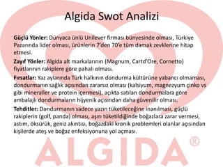 Algida Swot Analizi
Güçlü Yönler: Dünyaca ünlü Unilever firması bünyesinde olması, Türkiye
Pazarında lider olması, ürünlerin 7’den 70’e tüm damak zevklerine hitap
etmesi.
Zayıf Yönler: Algida alt markalarının (Magnum, Cartd’Ore, Cornetto)
fiyatlarının rakiplere göre pahalı olması.
Fırsatlar: Yaz aylarında Türk halkının dondurma kültürüne yabancı olmaması,
dondurmanın sağlık açısından zararsız olması (kalsiyum, magnezyum çinko vs
gibi mineraller ve protein içermesi), açıkta satılan dondurmalara göre
ambalajlı dondurmaların hijyenik açısından daha güvenilir olması.
Tehditler: Dondurmanın sadece yazın tüketileceğine inanılması, güçlü
rakiplerin (golf, panda) olması, aşırı tüketildiğinde boğazlara zarar vermesi,
astım, öksürük, geniz akıntısı, boğazdaki kronik problemleri olanlar açısından
kişilerde ateş ve boğaz enfeksiyonuna yol açması.
 
