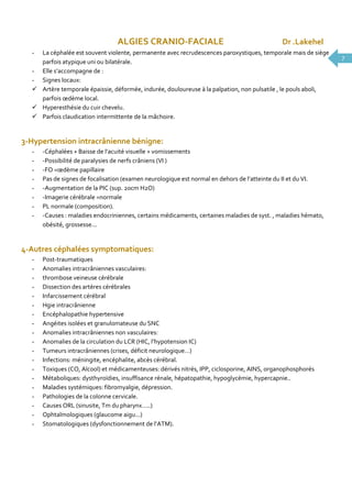 ALGIES CRANIO-FACIALE

Dr .Lakehel

La céphalée est souvent violente, permanente avec recrudescences paroxystiques, temporale mais de siège
parfois atypique uni ou bilatérale.
- Elle s’accompagne de :
- Signes locaux:
 Artère temporale épaissie, déformée, indurée, douloureuse à la palpation, non pulsatile , le pouls aboli,
parfois œdème local.
 Hyperesthésie du cuir chevelu.
 Parfois claudication intermittente de la mâchoire.
-

3-Hypertension intracrânienne bénigne:
-

-Céphalées + Baisse de l’acuité visuelle + vomissements
-Possibilité de paralysies de nerfs crâniens (VI )
-FO =œdème papillaire
Pas de signes de focalisation (examen neurologique est normal en dehors de l’atteinte du II et du VI.
-Augmentation de la PIC (sup. 20cm H2O)
-Imagerie cérébrale =normale
PL normale (composition).
-Causes : maladies endocriniennes, certains médicaments, certaines maladies de syst. , maladies hémato,
obésité, grossesse...

4-Autres céphalées symptomatiques:
-

Post-traumatiques
Anomalies intracrâniennes vasculaires:
thrombose veineuse cérébrale
Dissection des artères cérébrales
Infarcissement cérébral
Hgie intracrânienne
Encéphalopathie hypertensive
Angéites isolées et granulomateuse du SNC
Anomalies intracrâniennes non vasculaires:
Anomalies de la circulation du LCR (HIC, l’hypotension IC)
Tumeurs intracrâniennes (crises, déficit neurologique…)
Infections: méningite, encéphalite, abcès cérébral.
Toxiques (CO, Alcool) et médicamenteuses: dérivés nitrés, IPP, ciclosporine, AINS, organophosphorés
Métaboliques: dysthyroïdies, insuffisance rénale, hépatopathie, hypoglycémie, hypercapnie..
Maladies systémiques: fibromyalgie, dépression.
Pathologies de la colonne cervicale.
Causes ORL (sinusite, Tm du pharynx…..)
Ophtalmologiques (glaucome aigu...)
Stomatologiques (dysfonctionnement de l’ATM).

7

 