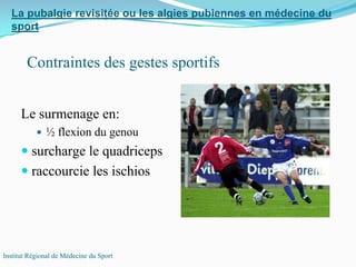 Le surmenage en:
½ flexion du genou
surcharge le quadriceps
raccourcie les ischios
La pubalgie revisitée ou les algies pubiennes en médecine du
sport
Institut Régional de Médecine du Sport
Contraintes des gestes sportifs
 