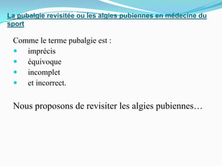 La pubalgie revisitée ou les algies pubiennes en médecine du
sport
Comme le terme pubalgie est :
imprécis
équivoque
incomplet
et incorrect.
Nous proposons de revisiter les algies pubiennes…
 