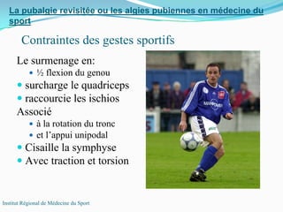 Le surmenage en:
½ flexion du genou
surcharge le quadriceps
raccourcie les ischios
Associé
à la rotation du tronc
et l’appui unipodal
Cisaille la symphyse
Avec traction et torsion
La pubalgie revisitée ou les algies pubiennes en médecine du
sport
Institut Régional de Médecine du Sport
Contraintes des gestes sportifs
 