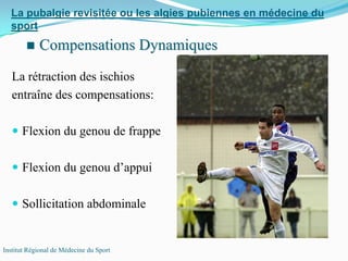 La rétraction des ischios
entraîne des compensations:
Flexion du genou de frappe
Flexion du genou d’appui
Sollicitation abdominale
La pubalgie revisitée ou les algies pubiennes en médecine du
sport
Institut Régional de Médecine du Sport
Compensations DynamiquesCompensations Dynamiques
 