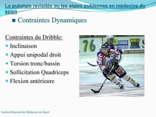 Contraintes du Dribble:
Inclinaison
Appui unipodal droit
Torsion tronc/bassin
Sollicitation Quadriceps
Flexion antérieure
La pubalgie revisitée ou les algies pubiennes en médecine du
sport
Institut Régional de Médecine du Sport
Contraintes DynamiquesContraintes Dynamiques
 