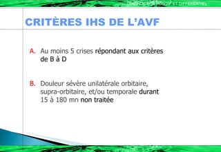 CRITÈRES IHS DE L’AVF DIAGNOSTICS POSITIF ET DIFFÉRENTIEL A.   Au moins 5 crises  répondant aux critères  de B à D B.   Douleur sévère unilatérale orbitaire, supra-orbitaire, et/ou temporale  durant  15 à 180 mn  non traitée 